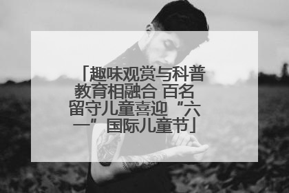 趣味观赏与科普教育相融合 百名留守儿童喜迎“六一”国际儿童节