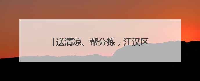 送清凉、帮分拣，江汉区把关心送到快递员心坎上