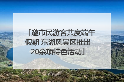 邀市民游客共度端午假期 东湖风景区推出20余项特色活动
