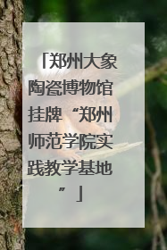 郑州大象陶瓷博物馆挂牌“郑州师范学院实践教学基地”
