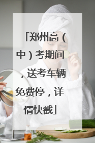 郑州高（中）考期间，送考车辆免费停，详情快戳