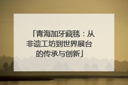 青海加牙藏毯：从非遗工坊到世界展台的传承与创新