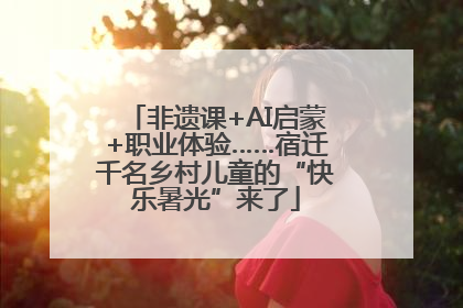 非遗课+AI启蒙+职业体验……宿迁千名乡村儿童的“快乐暑光”来了