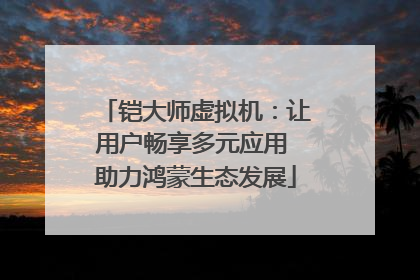 铠大师虚拟机：让用户畅享多元应用 助力鸿蒙生态发展