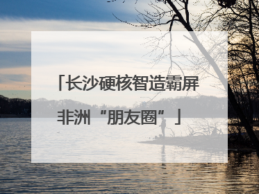 长沙硬核智造霸屏非洲“朋友圈”