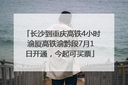 长沙到重庆高铁4小时 渝厦高铁渝黔段7月1日开通，今起可买票