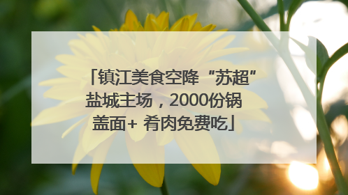 镇江美食空降“苏超”盐城主场，2000份锅盖面+ 肴肉免费吃