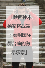 陕西神木杨家将战鼓：奏响国际舞台前的激昂乐章