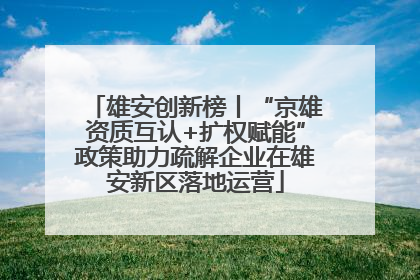 雄安创新榜丨“京雄资质互认+扩权赋能”政策助力疏解企业在雄安新区落地运营