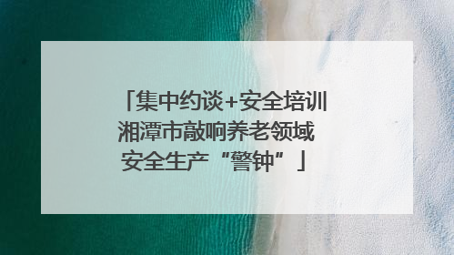 集中约谈+安全培训 湘潭市敲响养老领域安全生产“警钟”