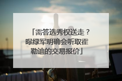 需答选秀权送走？曝绿军明确会听取霍勒迪的交易报价