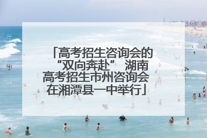 高考招生咨询会的“双向奔赴” 湖南高考招生市州咨询会在湘潭县一中举行