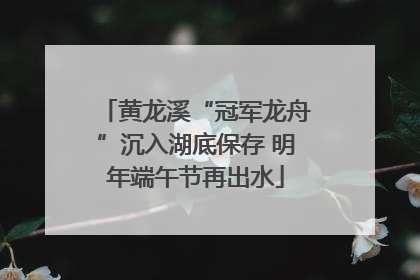 黄龙溪“冠军龙舟”沉入湖底保存 明年端午节再出水