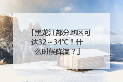 黑龙江部分地区可达32～34℃！什么时候降温？