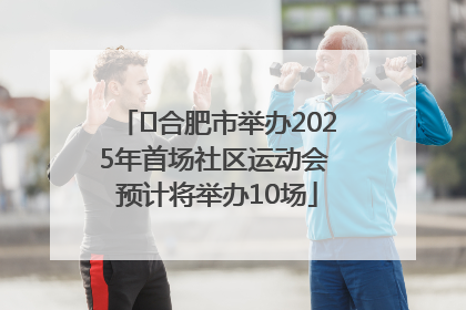 ﻿合肥市举办2025年首场社区运动会 预计将举办10场