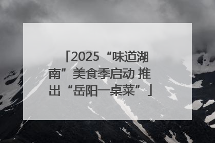 2025“味道湖南”美食季启动 推出“岳阳一桌菜”