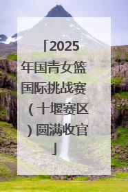 2025年国青女篮国际挑战赛（十堰赛区）圆满收官
