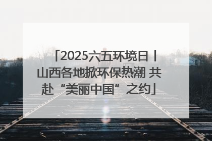 2025六五环境日丨山西各地掀环保热潮 共赴“美丽中国”之约