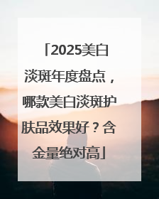 2025美白淡斑年度盘点，哪款美白淡斑护肤品效果好？含金量绝对高