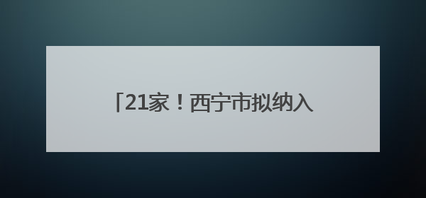 21家！西宁市拟纳入青海省基本医疗保险定点医药机构名单公示