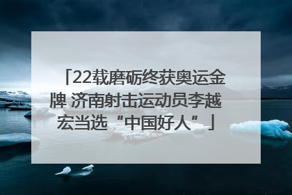 22载磨砺终获奥运金牌 济南射击运动员李越宏当选“中国好人”