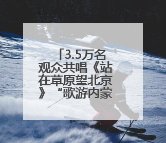 3.5万名观众共唱《站在草原望北京》“歌游内蒙古”北疆文化活动季启动