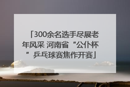 300余名选手尽展老年风采 河南省“公仆杯”乒乓球赛焦作开赛